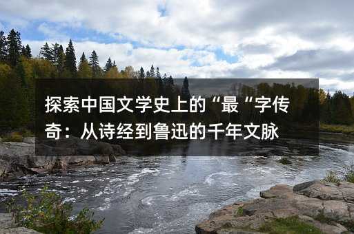 探索中国文学史上的“最“字传奇:从诗经到鲁迅的千年文脉