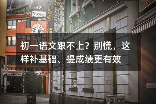 初一语文跟不上?别慌,这样补基础、提成绩更有效