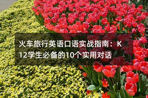 火车旅行英语口语实战指南:K12学生必备的10个实用对话