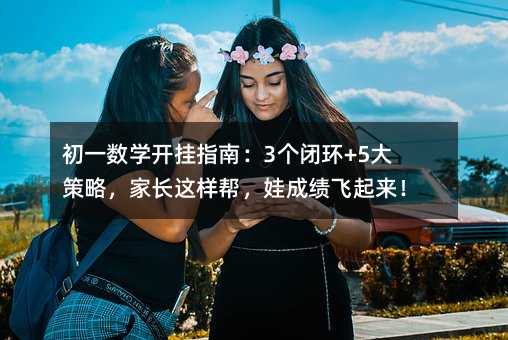 初一数学开挂指南:3个闭环+5大策略,家长这样帮,娃成绩飞起来!