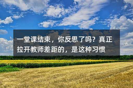 一堂课结束,你反思了吗?真正拉开教师差距的,是这种习惯